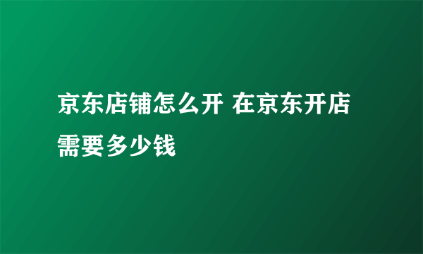 京东店铺怎么开 在京东开店需要多少钱