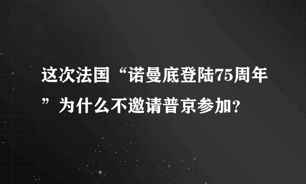 这次法国“诺曼底登陆75周年”为什么不邀请普京参加？