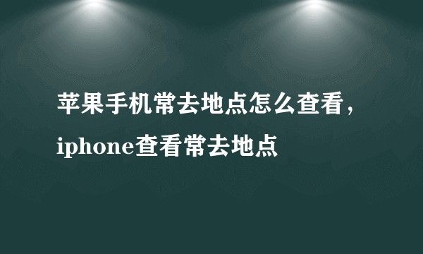 苹果手机常去地点怎么查看，iphone查看常去地点