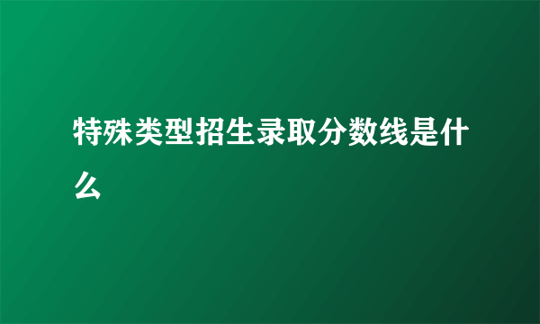 特殊类型招生录取分数线是什么