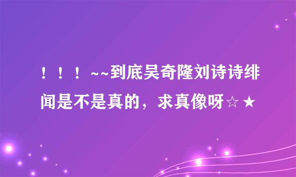 ！！！~~到底吴奇隆刘诗诗绯闻是不是真的，求真像呀☆★