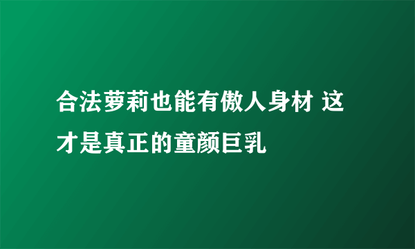 合法萝莉也能有傲人身材 这才是真正的童颜巨乳