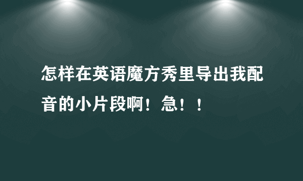 怎样在英语魔方秀里导出我配音的小片段啊！急！！