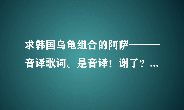 求韩国乌龟组合的阿萨———音译歌词。是音译！谢了？ - 芝士回答