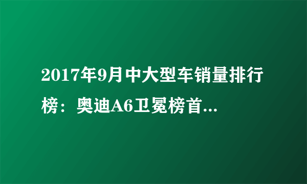 2017年9月中大型车销量排行榜：奥迪A6卫冕榜首,5系第二E级第三