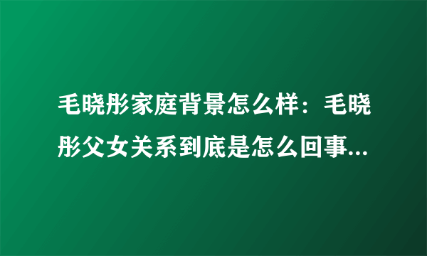 毛晓彤家庭背景怎么样：毛晓彤父女关系到底是怎么回事-飞外网