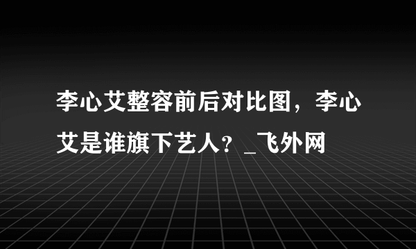 李心艾整容前后对比图，李心艾是谁旗下艺人？_飞外网