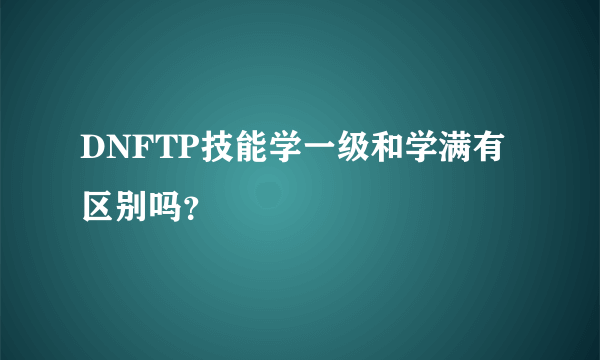 DNFTP技能学一级和学满有区别吗？