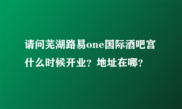 请问芜湖路易one国际酒吧宫什么时候开业？地址在哪？