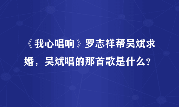 《我心唱响》罗志祥帮吴斌求婚，吴斌唱的那首歌是什么？