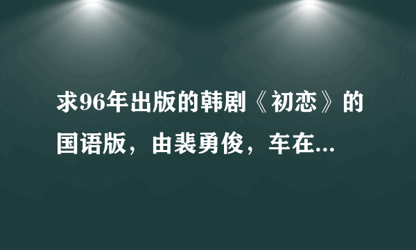 求96年出版的韩剧《初恋》的国语版，由裴勇俊，车在贤主演的。曾经在央视频道播过的电视剧