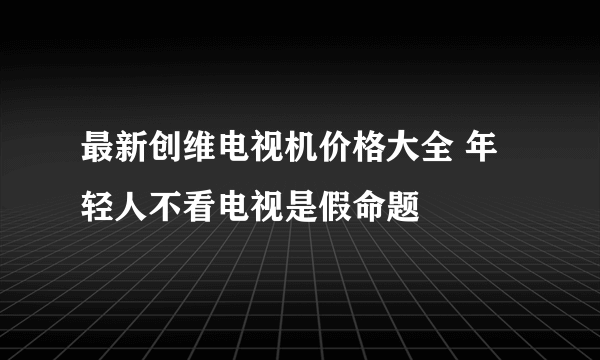 最新创维电视机价格大全 年轻人不看电视是假命题