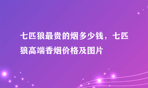 七匹狼最贵的烟多少钱，七匹狼高端香烟价格及图片