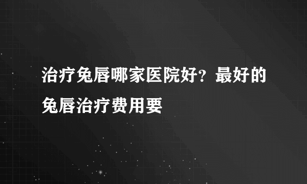 治疗兔唇哪家医院好？最好的兔唇治疗费用要