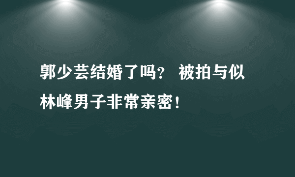 郭少芸结婚了吗？ 被拍与似林峰男子非常亲密！