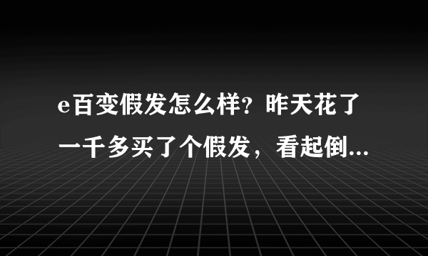 e百变假发怎么样？昨天花了一千多买了个假发，看起倒是逼真，就是不知道好还是不好，望有人建议下谢谢