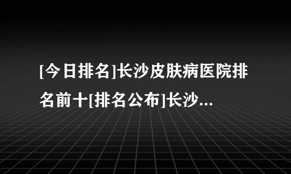 [今日排名]长沙皮肤病医院排名前十[排名公布]长沙较好的皮肤病医院!