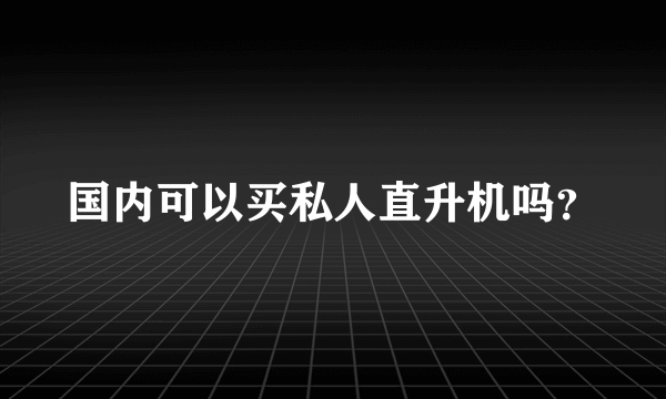 国内可以买私人直升机吗？