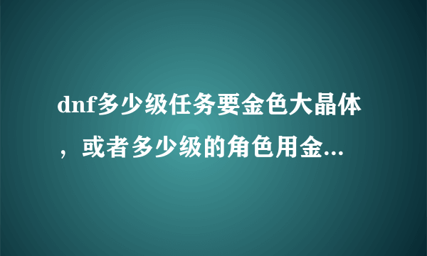 dnf多少级任务要金色大晶体，或者多少级的角色用金色大晶体