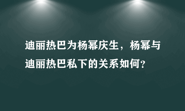 迪丽热巴为杨幂庆生，杨幂与迪丽热巴私下的关系如何？