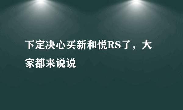 下定决心买新和悦RS了，大家都来说说