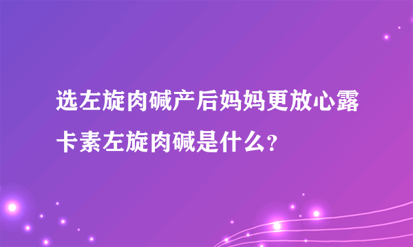 选左旋肉碱产后妈妈更放心露卡素左旋肉碱是什么？