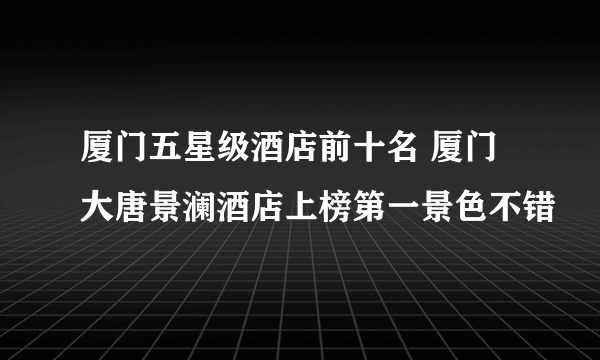 厦门五星级酒店前十名 厦门大唐景澜酒店上榜第一景色不错