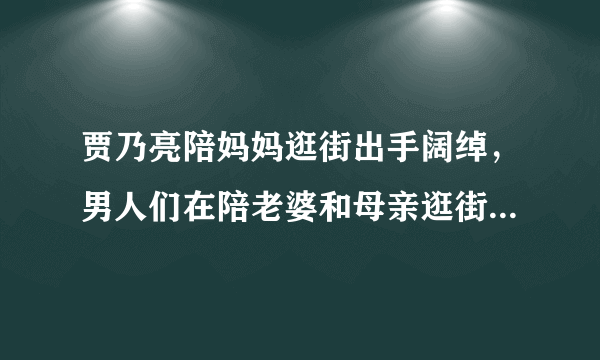 贾乃亮陪妈妈逛街出手阔绰，男人们在陪老婆和母亲逛街有何不同？