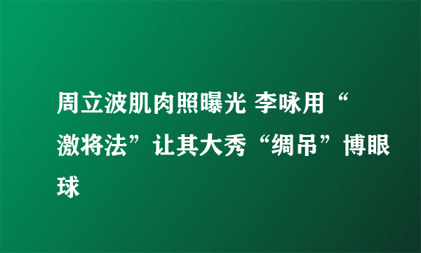 周立波肌肉照曝光 李咏用“激将法”让其大秀“绸吊”博眼球