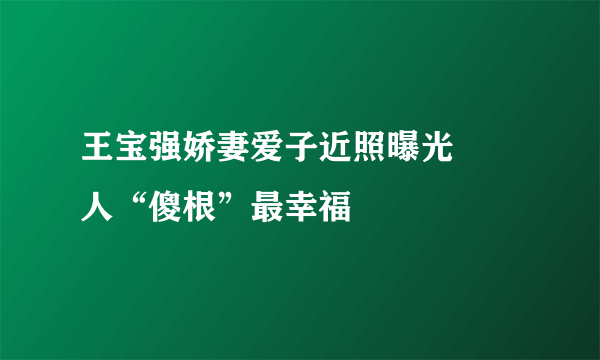 王宝强娇妻爱子近照曝光 囧人“傻根”最幸福