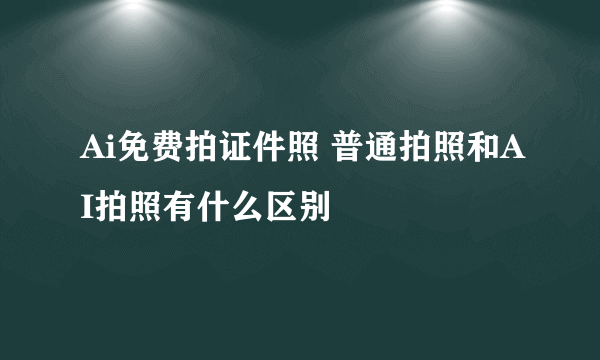 Ai免费拍证件照 普通拍照和AI拍照有什么区别