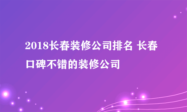 2018长春装修公司排名 长春口碑不错的装修公司