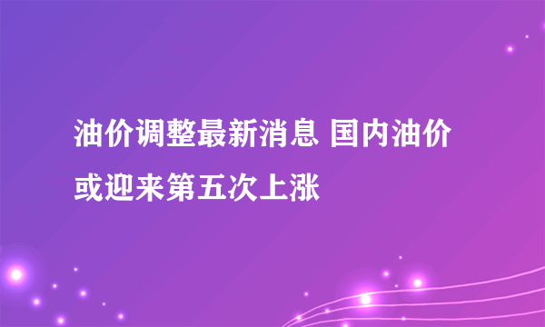 油价调整最新消息 国内油价或迎来第五次上涨