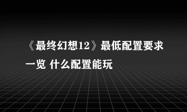 《最终幻想12》最低配置要求一览 什么配置能玩