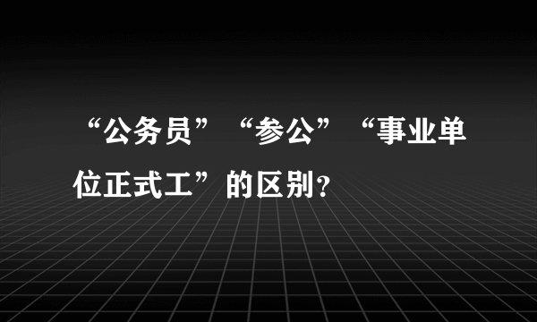 “公务员”“参公”“事业单位正式工”的区别？