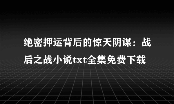 绝密押运背后的惊天阴谋：战后之战小说txt全集免费下载