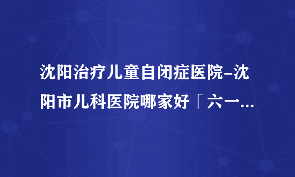 沈阳治疗儿童自闭症医院-沈阳市儿科医院哪家好「六一靠谱」「实力可靠值得信赖」