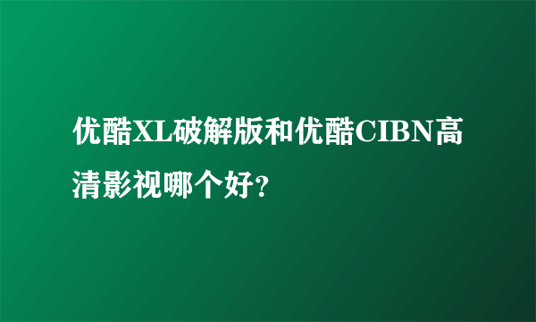 优酷XL破解版和优酷CIBN高清影视哪个好？