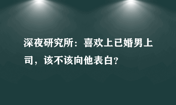 深夜研究所：喜欢上已婚男上司，该不该向他表白？