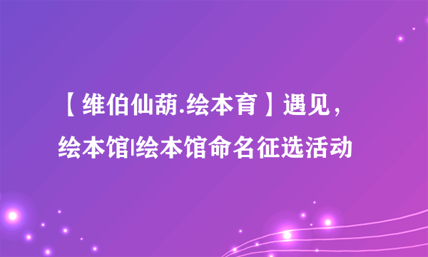 【维伯仙葫.绘本育】遇见，绘本馆|绘本馆命名征选活动