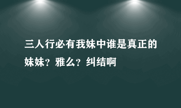 三人行必有我妹中谁是真正的妹妹？雅么？纠结啊