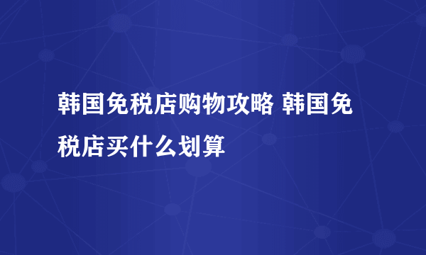 韩国免税店购物攻略 韩国免税店买什么划算