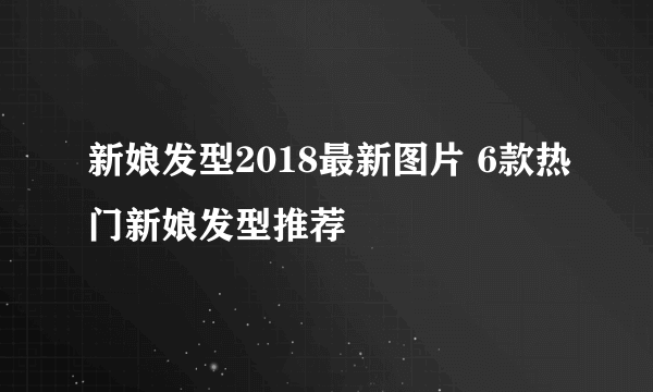 新娘发型2018最新图片 6款热门新娘发型推荐