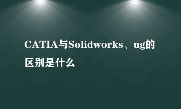 CATIA与Solidworks、ug的区别是什么