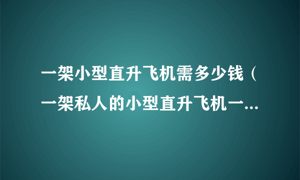 一架小型直升飞机需多少钱（一架私人的小型直升飞机一共大概要多少钱？）