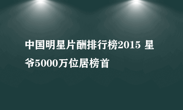 中国明星片酬排行榜2015 星爷5000万位居榜首