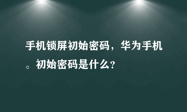 手机锁屏初始密码，华为手机。初始密码是什么？