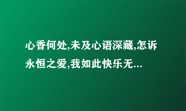 心香何处,未及心语深藏,怎诉永恒之爱,我如此快乐无悲伤,忆你之时,从不将我疑，你知爱之深,我感爱之味.