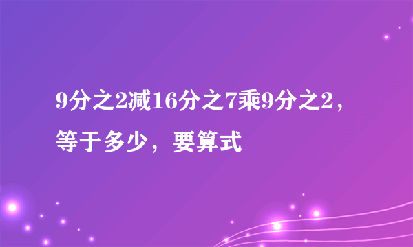 9分之2减16分之7乘9分之2，等于多少，要算式