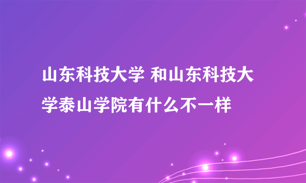 山东科技大学 和山东科技大学泰山学院有什么不一样